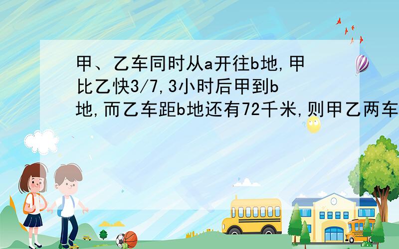 甲、乙车同时从a开往b地,甲比乙快3/7,3小时后甲到b地,而乙车距b地还有72千米,则甲乙两车的速度分别是多少