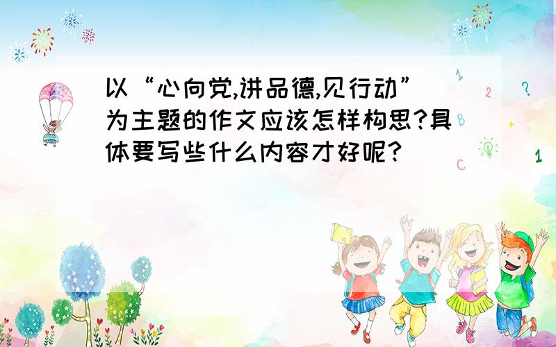 以“心向党,讲品德,见行动”为主题的作文应该怎样构思?具体要写些什么内容才好呢?