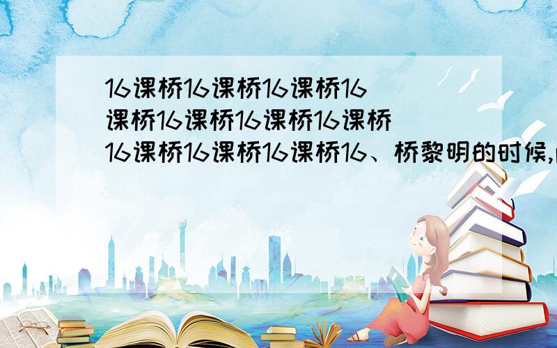 16课桥16课桥16课桥16课桥16课桥16课桥16课桥16课桥16课桥16课桥16、桥黎明的时候,雨突然变大了,像泼,像倒.山洪咆哮着,像一群受惊的野马,从山谷里疯狂地奔出来,势不可挡.工人惊醒了,人们翻身