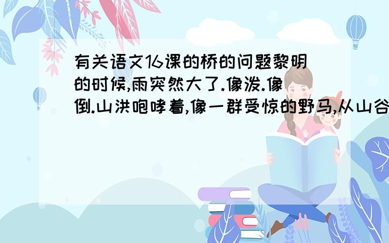 有关语文16课的桥的问题黎明的时候,雨突然大了.像泼.像倒.山洪咆哮着,像一群受惊的野马,从山谷里狂奔而来,势不可当.村庄惊醒了.人们翻身下床,却一脚踩进水里.是谁惊慌地喊了一嗓子,一