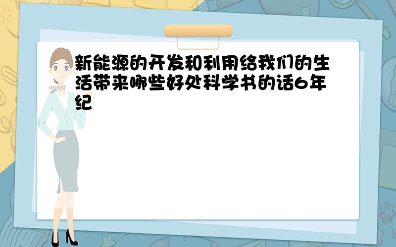 新能源的开发和利用给我们的生活带来哪些好处科学书的话6年纪