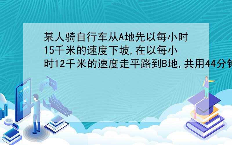 某人骑自行车从A地先以每小时15千米的速度下坡,在以每小时12千米的速度走平路到B地,共用44分钟,回来时,他以每小时10千米的速度通过平路,在以每小时9千米的速度上坡,回来共用十五分之十