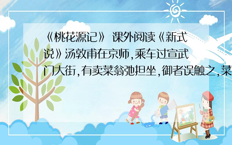 《桃花源记》 课外阅读《新式说》汤敦甫在京师,乘车过宣武门大街,有卖菜翁弛担坐,御者误触之,菜倾于地.翁捽其御者,詈且殴,索偿菜值.公启帘问曰:“值几何?我偿汝.”翁方钱一贯,公揣囊中