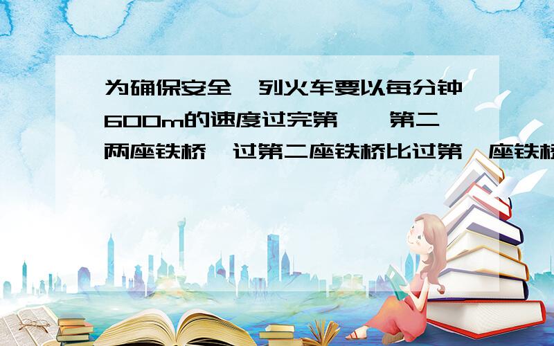 为确保安全,列火车要以每分钟600m的速度过完第一、第二两座铁桥,过第二座铁桥比过第一座铁桥多5s时间,不知第二座铁桥长度的2倍短50m,试求两座铁桥的长分别多少?急