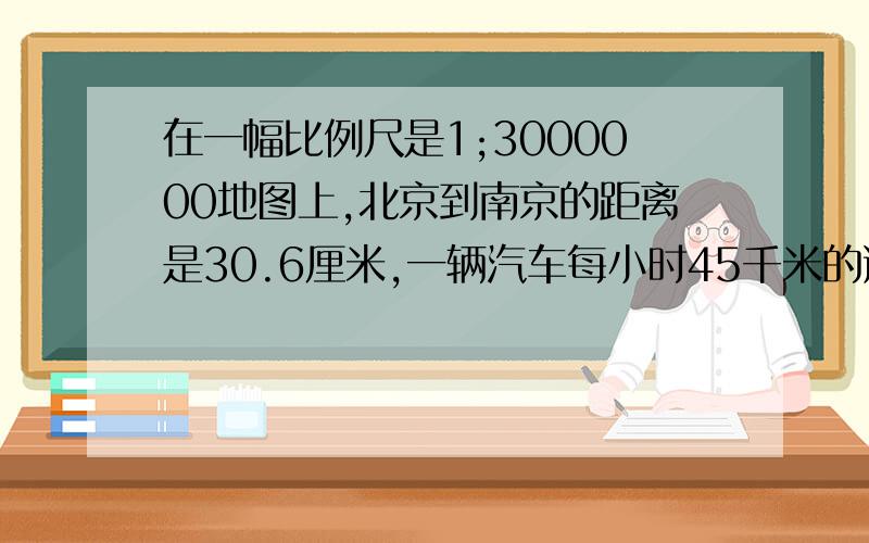 在一幅比例尺是1;3000000地图上,北京到南京的距离是30.6厘米,一辆汽车每小时45千米的速度从南京到北京约需要多少小时消失才能到达?