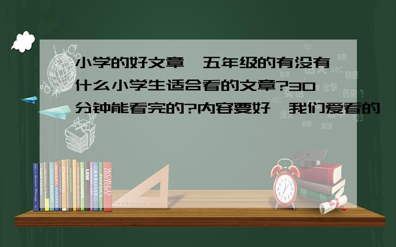 小学的好文章,五年级的有没有什么小学生适合看的文章?30分钟能看完的?内容要好,我们爱看的,说出文章名,有一个是一个,最好再来几句简单的内容哦~大家都来发表一下吧!^^