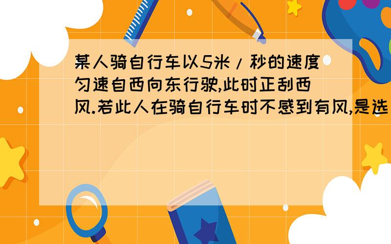 某人骑自行车以5米/秒的速度匀速自西向东行驶,此时正刮西风.若此人在骑自行车时不感到有风,是选_____为参照物,此时人是_____的风速是_____米/秒