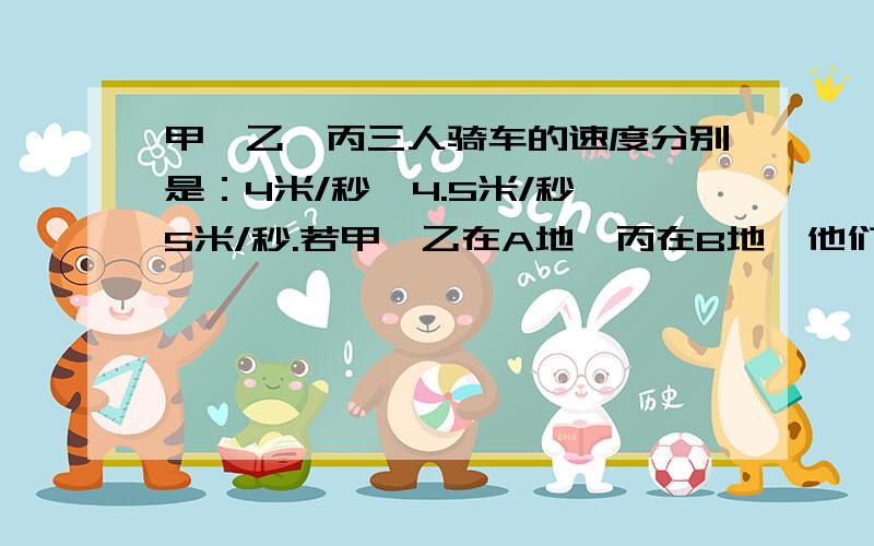 甲、乙、丙三人骑车的速度分别是：4米/秒、4.5米/秒、5米/秒.若甲、乙在A地,丙在B地,他们三人同时相向而行,丙在遇到乙后10秒钟才遇到甲,求A、B两地间的距离