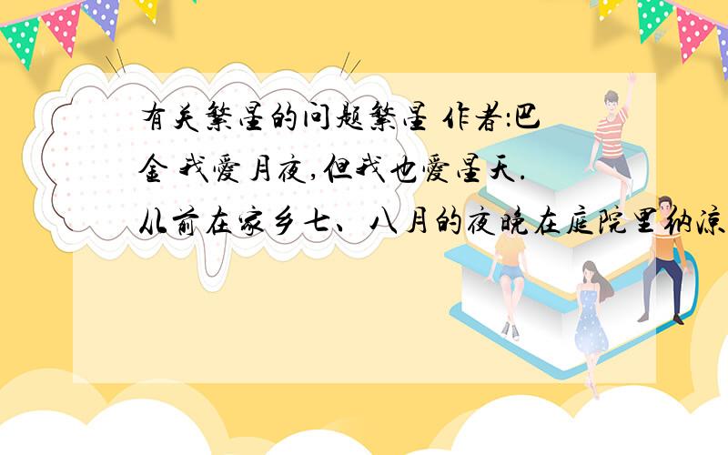 有关繁星的问题繁星 作者：巴金 我爱月夜,但我也爱星天.从前在家乡七、八月的夜晚在庭院里纳凉的时候,我最爱看天上密密麻麻的繁星.望着星天,我就会忘记一切,仿佛回到了母亲的怀里似