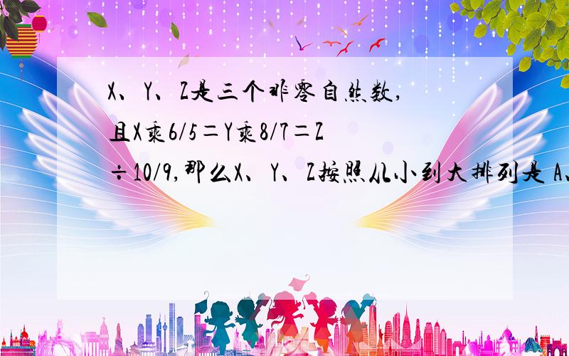 X、Y、Z是三个非零自然数,且X乘6/5＝Y乘8/7＝Z÷10/9,那么X、Y、Z按照从小到大排列是 A、X>Y>Z B、Z>X>Y