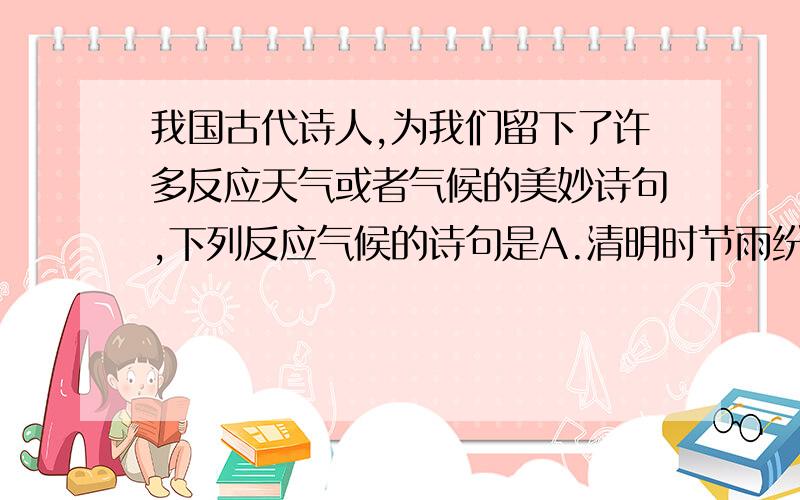 我国古代诗人,为我们留下了许多反应天气或者气候的美妙诗句,下列反应气候的诗句是A.清明时节雨纷纷,路上行人欲断魂 B.人间四月芳菲尽,山寺桃花始盛开C.忽如一夜春风来,千树万树梨花开