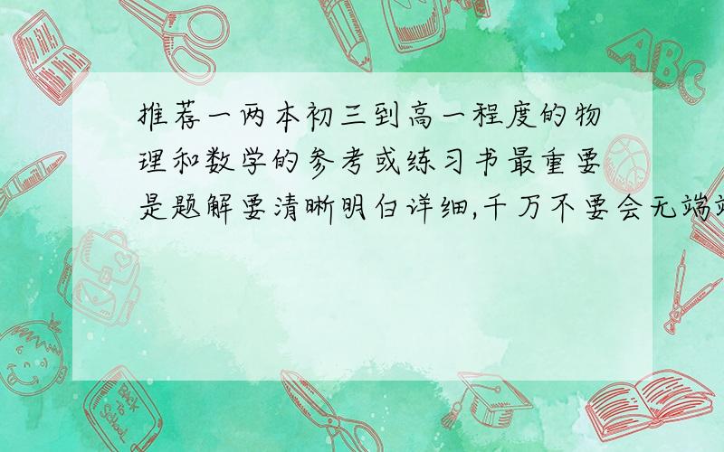 推荐一两本初三到高一程度的物理和数学的参考或练习书最重要是题解要清晰明白详细,千万不要会无端端跳步那种.例题种类愈多愈好,练习少或者没有也没关系,数学和物理各一两本就够,