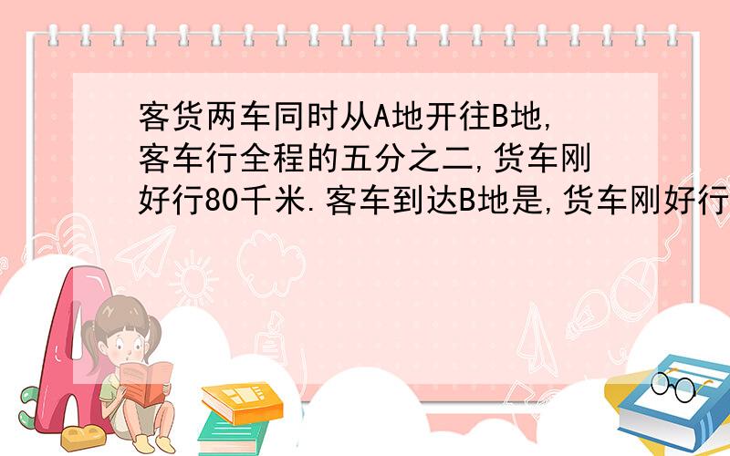 客货两车同时从A地开往B地,客车行全程的五分之二,货车刚好行80千米.客车到达B地是,货车刚好行全程的五分之四,两地相距几千米