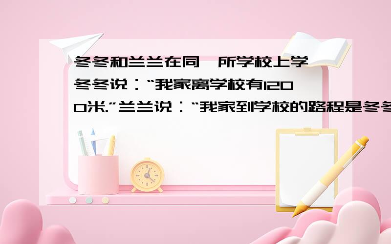 冬冬和兰兰在同一所学校上学,冬冬说：“我家离学校有1200米.”兰兰说：“我家到学校的路程是冬冬的4/5.”老师说：“冬冬家和兰兰家刚好在同一条直线上.”冬冬家和兰兰家相距多少米?