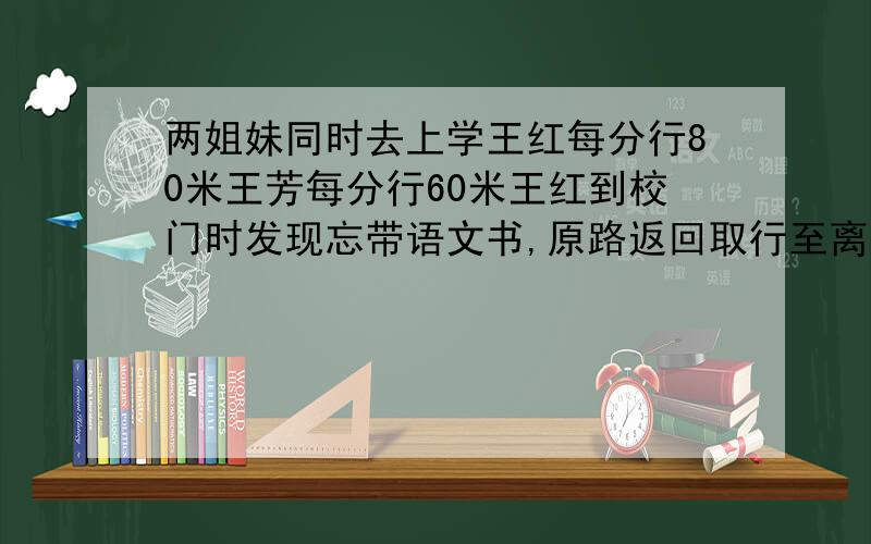 两姐妹同时去上学王红每分行80米王芳每分行60米王红到校门时发现忘带语文书,原路返回取行至离校门240米处遇王芳,相遇时王芳走了多远