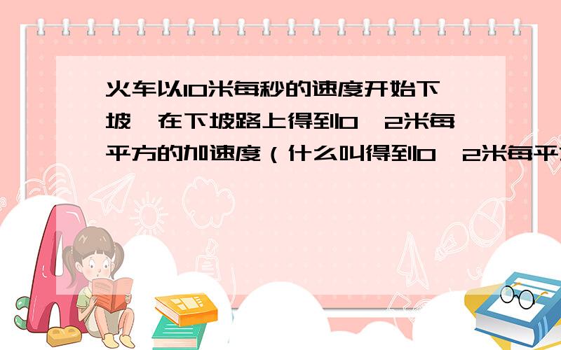 火车以10米每秒的速度开始下坡,在下坡路上得到0,2米每平方的加速度（什么叫得到0,2米每平方的加速度）?