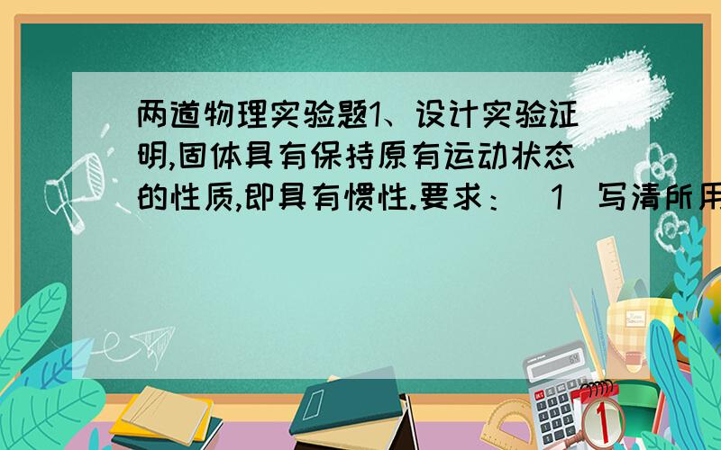 两道物理实验题1、设计实验证明,固体具有保持原有运动状态的性质,即具有惯性.要求：(1)写清所用的实验器材.（2）简述实验过程及实验现象并分析得出结论：器材：实验室的实验小车、长