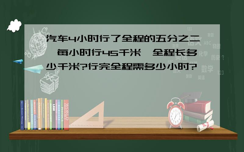 汽车4小时行了全程的五分之二,每小时行45千米,全程长多少千米?行完全程需多少小时?