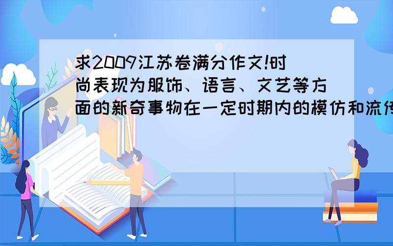 求2009江苏卷满分作文!时尚表现为服饰、语言、文艺等方面的新奇事物在一定时期内的模仿和流传.各种时尚层出不穷,期间美与丑、雅与俗、好于坏,交错杂陈.创新与模仿永不停息地互动,有些