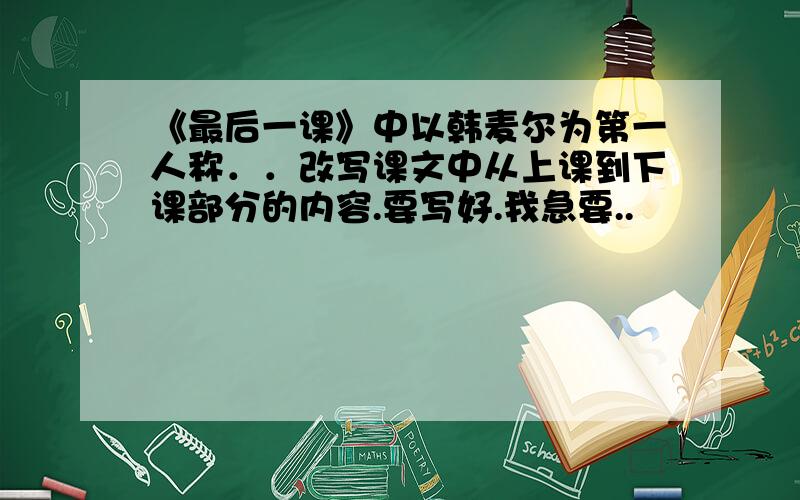 《最后一课》中以韩麦尔为第一人称．．改写课文中从上课到下课部分的内容.要写好.我急要..