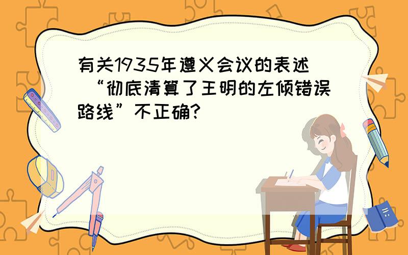 有关1935年遵义会议的表述 “彻底清算了王明的左倾错误路线”不正确?