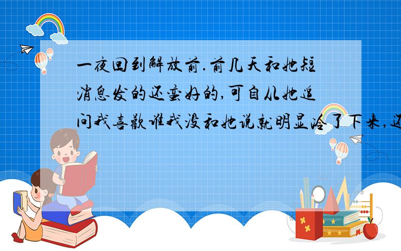 一夜回到解放前.前几天和她短消息发的还蛮好的,可自从她追问我喜欢谁我没和她说就明显冷了下来,还和我说不会再问我喜欢谁了,给我造成困饶对不起.可我是喜欢她的,我只不过觉的还不到