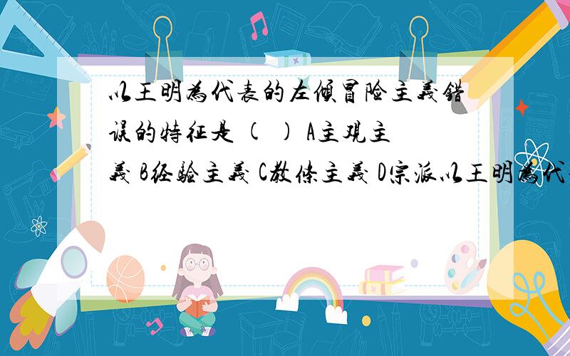 以王明为代表的左倾冒险主义错误的特征是 ( ) A主观主义 B经验主义 C教条主义 D宗派以王明为代表的左倾冒险主义错误的特征是 ( ) A主观主义 B经验主义 C教条主义 D宗派主义