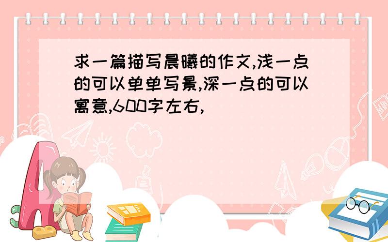 求一篇描写晨曦的作文,浅一点的可以单单写景,深一点的可以寓意,600字左右,