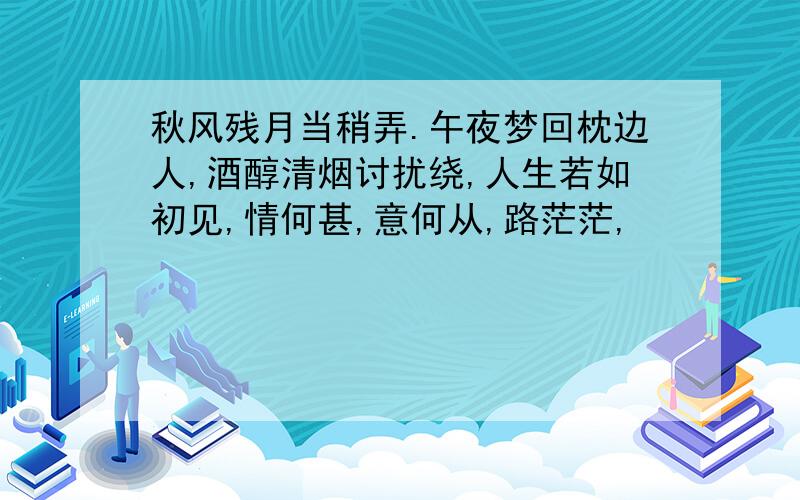 秋风残月当稍弄.午夜梦回枕边人,酒醇清烟讨扰绕,人生若如初见,情何甚,意何从,路茫茫,