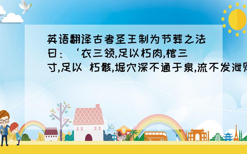 英语翻译古者圣王制为节葬之法曰：‘衣三领,足以朽肉,棺三寸,足以 朽骸,堀穴深不通于泉,流不发泄则止.死者既葬,生者毋久丧用哀 .’ 古者人之始生,未有宫室之时,因陵丘堀穴而处焉.圣王