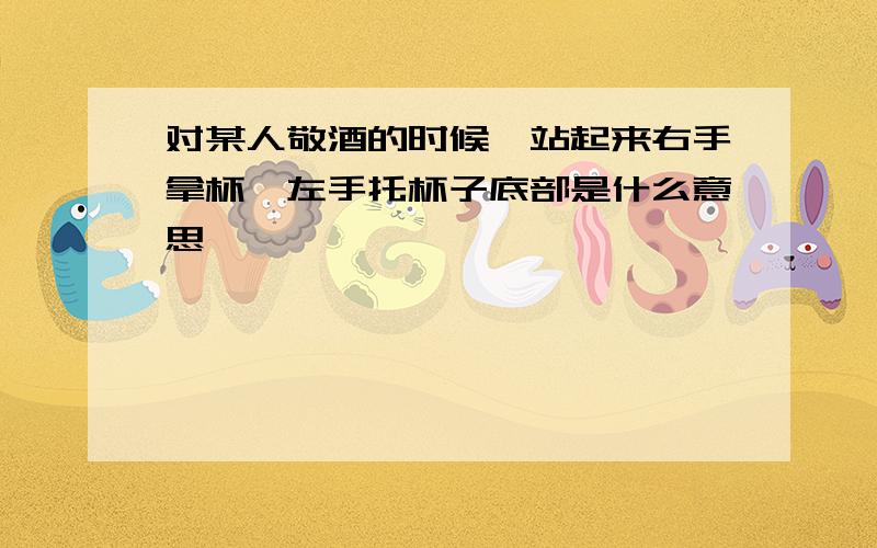 对某人敬酒的时候,站起来右手拿杯,左手托杯子底部是什么意思