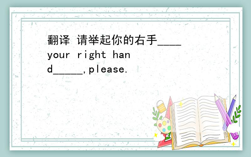 翻译 请举起你的右手____your right hand_____,please.