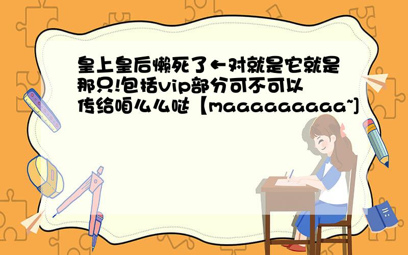 皇上皇后懒死了←对就是它就是那只!包括vip部分可不可以传给咱么么哒【maaaaaaaaa~]