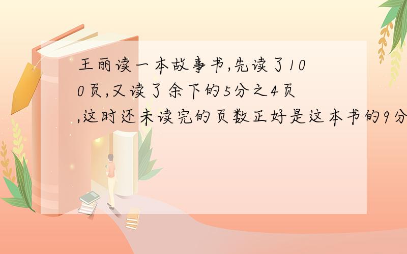 王丽读一本故事书,先读了100页,又读了余下的5分之4页,这时还未读完的页数正好是这本书的9分之1.这本书共有多少页?