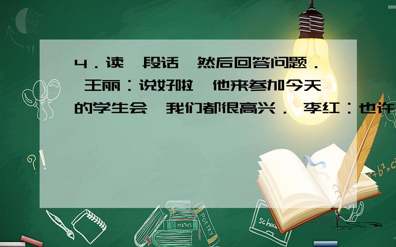 4．读一段话,然后回答问题． 王丽：说好啦,他来参加今天的学生会,我们都很高兴． 李红：也许是工作太忙4．读一段话,然后回答问题．王丽：说好啦,他来参加今天的学生会,我们都很高兴．