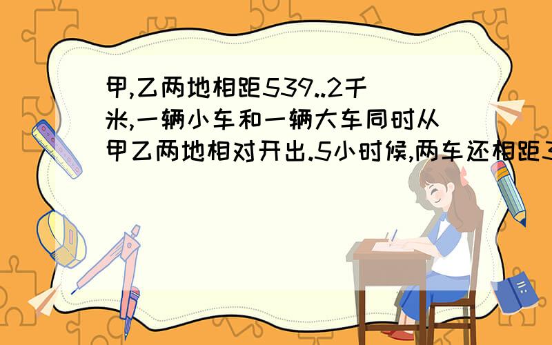 甲,乙两地相距539..2千米,一辆小车和一辆大车同时从甲乙两地相对开出.5小时候,两车还相距34.2千米没有相遇.已知小车每小时行55千米,大车每小时行多少米请列出计算方法