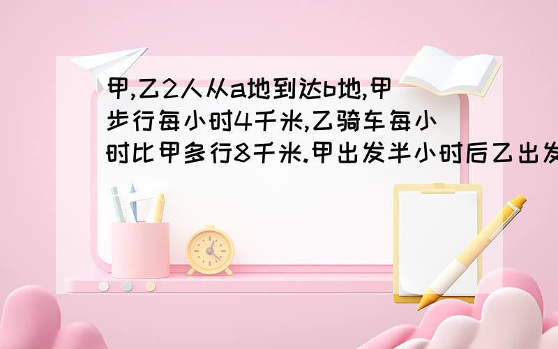 甲,乙2人从a地到达b地,甲步行每小时4千米,乙骑车每小时比甲多行8千米.甲出发半小时后乙出发,恰好2人同时到达，求a,b两地距离