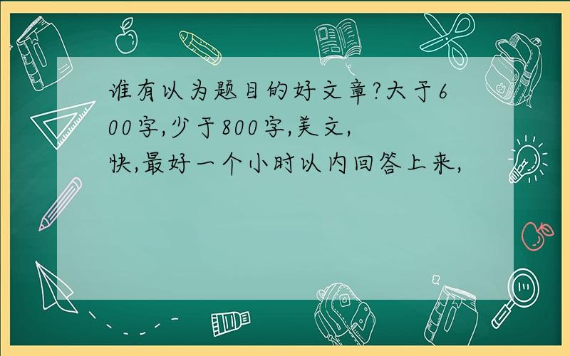 谁有以为题目的好文章?大于600字,少于800字,美文,快,最好一个小时以内回答上来,