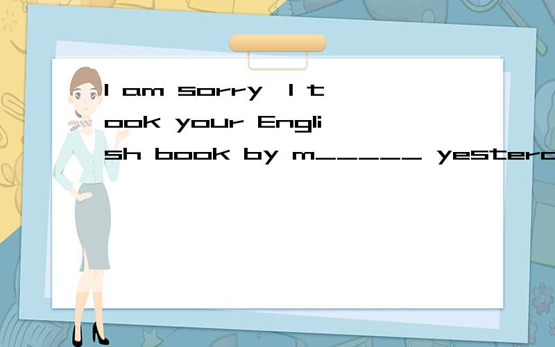 I am sorry,I took your English book by m_____ yesterday afternoon