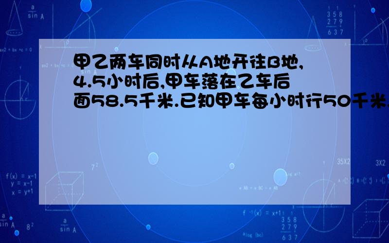 甲乙两车同时从A地开往B地,4.5小时后,甲车落在乙车后面58.5千米.已知甲车每小时行50千米,乙车每小时行