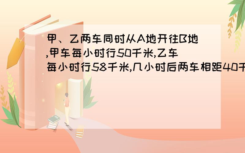 甲、乙两车同时从A地开往B地,甲车每小时行50千米,乙车每小时行58千米,几小时后两车相距40千米