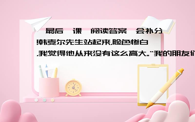 《最后一课》阅读答案,会补分!韩麦尔先生站起来，脸色惨白，我觉得他从来没有这么高大。“我的朋友们啊，”他说，“我——我——” 但是他哽住了，他说不下去了。他转身朝着黑板，