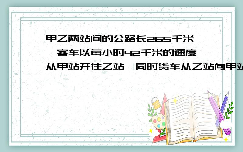 甲乙两站间的公路长265千米,客车以每小时42千米的速度从甲站开往乙站,同时货车从乙站向甲站开出,行...甲乙两站间的公路长265千米,客车以每小时42千米的速度从甲站开往乙站,同时货车从乙