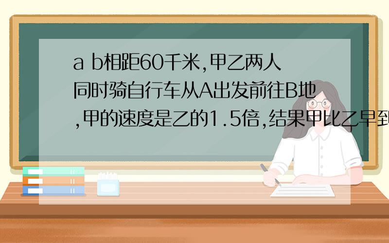 a b相距60千米,甲乙两人同时骑自行车从A出发前往B地,甲的速度是乙的1.5倍,结果甲比乙早到1又3分之2时!