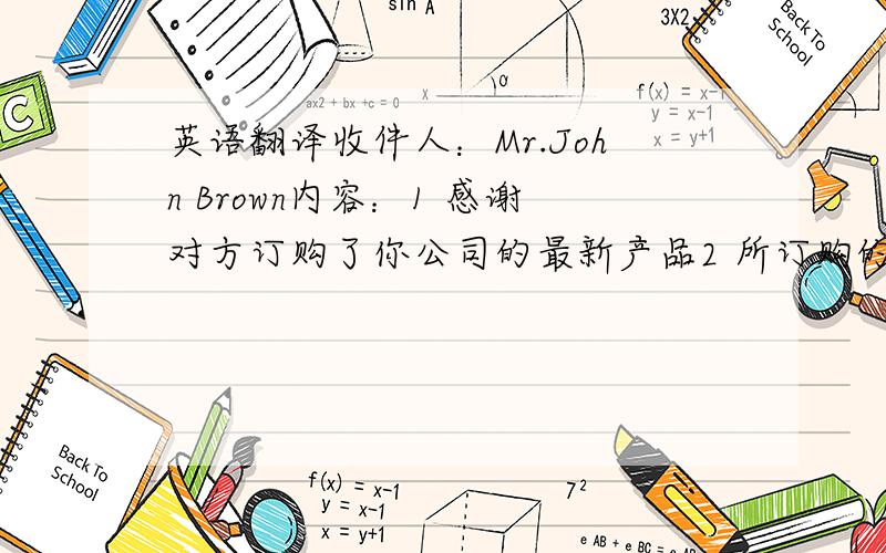 英语翻译收件人：Mr.John Brown内容：1 感谢对方订购了你公司的最新产品2 所订购的货物已发出,大约一周后到达3 收到货物后请回复4 希望能继续与对方合作