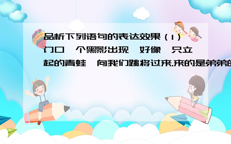 品析下列语句的表达效果（1）门口一个黑影出现,好像一只立起的青蛙,向我们跳将过来.来的是弟弟的同学华明.（2）我看了好久,果然看见头上有一缕一缕的细烟,好像漫画所描写的动怒的人.