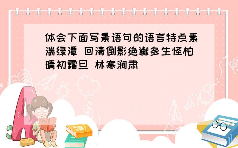 体会下面写景语句的语言特点素湍绿潭 回清倒影绝谳多生怪柏晴初霜旦 林寒涧肃