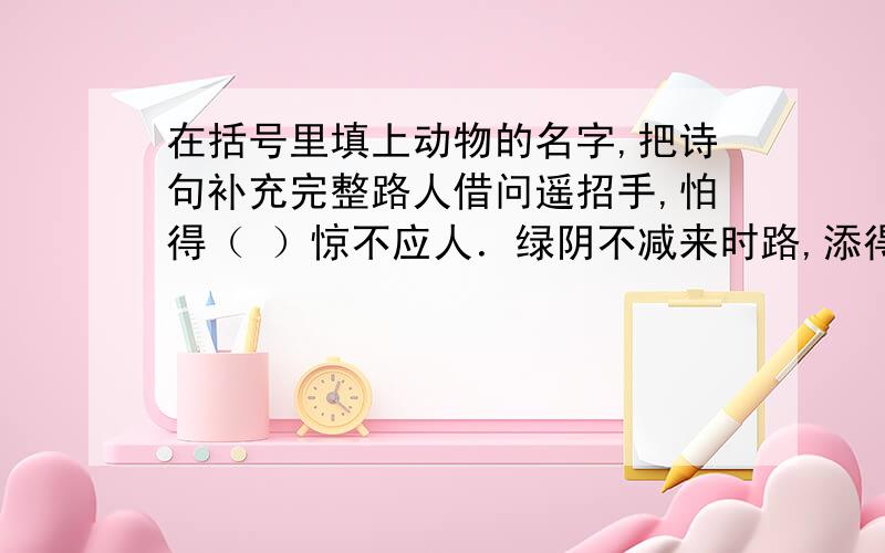 在括号里填上动物的名字,把诗句补充完整路人借问遥招手,怕得（ ）惊不应人．绿阴不减来时路,添得（ ）四五声．