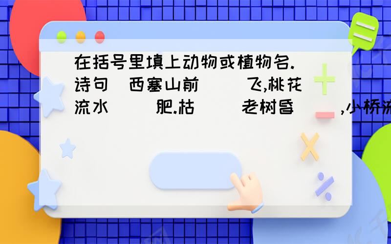 在括号里填上动物或植物名.(诗句)西塞山前( )飞,桃花流水( )肥.枯( )老树昏( ),小桥流水人家.乱花渐欲迷人眼,浅( )才能没( )蹄.柴门闻（ )吠,风雪夜归人.（ ）外（ ）三两枝,春江水暖（ ）先