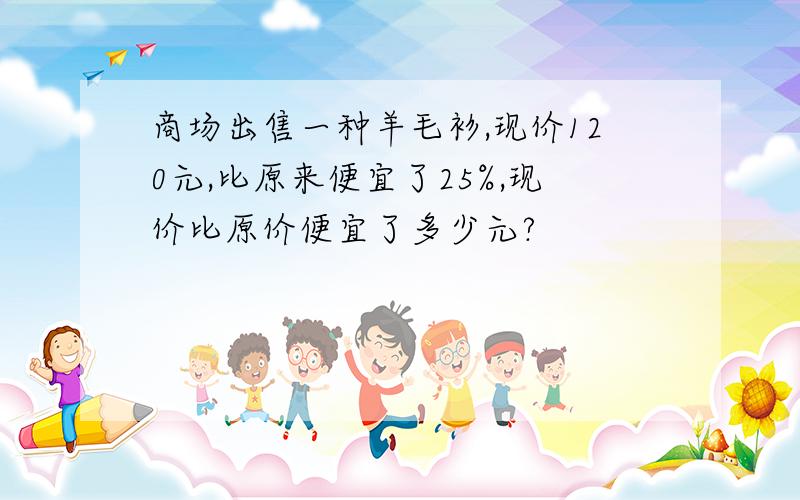 商场出售一种羊毛衫,现价120元,比原来便宜了25%,现价比原价便宜了多少元?